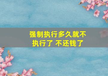 强制执行多久就不执行了 不还钱了